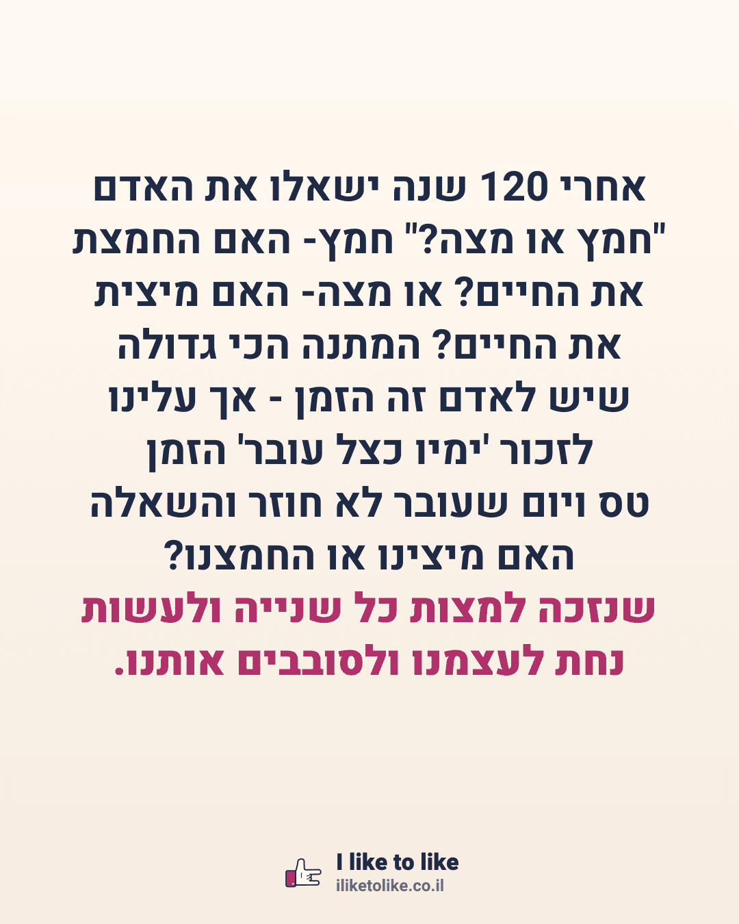 אחרי 120 שנה ישאלו את האדם "חמץ או מצה?" חמץ- האם החמצת את החיים? או מצה- האם מיצית את החיים? המתנה הכי גדולה שיש לאדם זה הזמן - אך עלינו לזכור 'ימיו כצל עובר' הזמן טס ויום שעובר לא חוזר והשאלה האם מיצינו או החמצנו? שנזכה למצות כל שנייה ולעשות נחת לעצמנו ולסובבים אותנו.