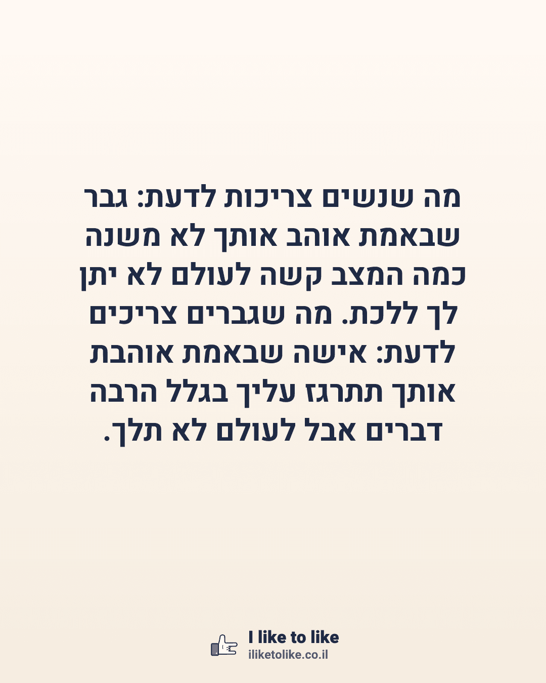 מה שנשים צריכות לדעת: גבר שבאמת אוהב אותך לא משנה כמה המצב קשה לעולם לא יתן לך ללכת. מה שגברים צריכים לדעת: אישה שבאמת אוהבת אותך תתרגז עליך בגלל הרבה דברים אבל לעולם לא תלך.