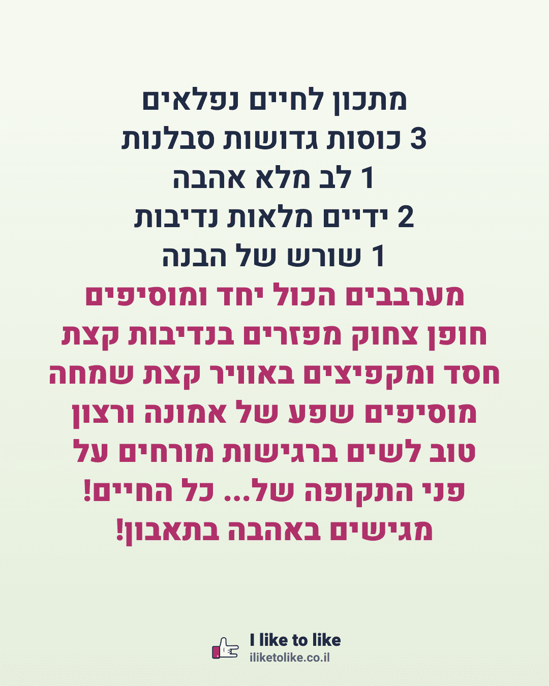 מתכון לחיים נפלאים 3 כוסות גדושות סבלנות 1 לב מלא אהבה 2 ידיים מלאות נדיבות 1 שורש של הבנה מערבבים הכול יחד ומוסיפים חופן צחוק מפזרים בנדיבות קצת חסד ומקפיצים באוויר קצת שמחה מוסיפים שפע של אמונה ורצון טוב לשים ברגישות מורחים על פני התקופה של... כל החיים! מגישים באהבה בתאבון!