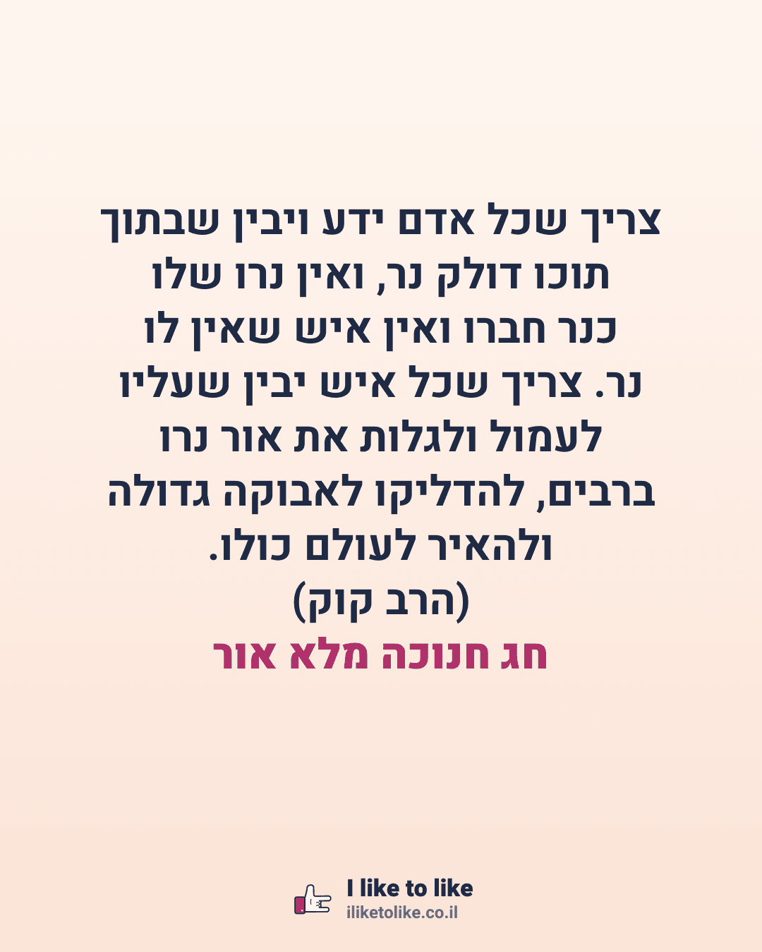 צריך שכל אדם ידע ויבין שבתוך תוכו דולק נר, ואין נרו שלו כנר חברו ואין איש שאין לו נר. צריך שכל איש יבין שעליו לעמול ולגלות את אור נרו ברבים, להדליקו לאבוקה גדולה ולהאיר לעולם כולו. (הרב קוק) חג חנוכה מלא אור