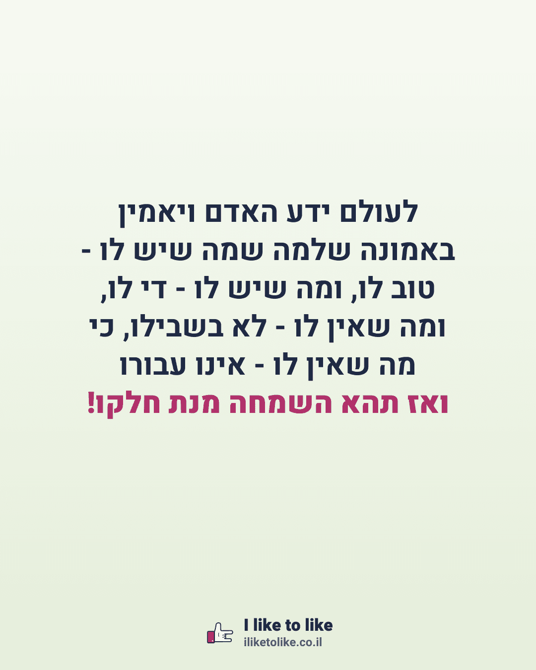 לעולם ידע האדם ויאמין באמונה שלמה שמה שיש לו - טוב לו, ומה שיש לו - די לו, ומה שאין לו - לא בשבילו, כי מה שאין לו - אינו עבורו ואז תהא השמחה מנת חלקו!