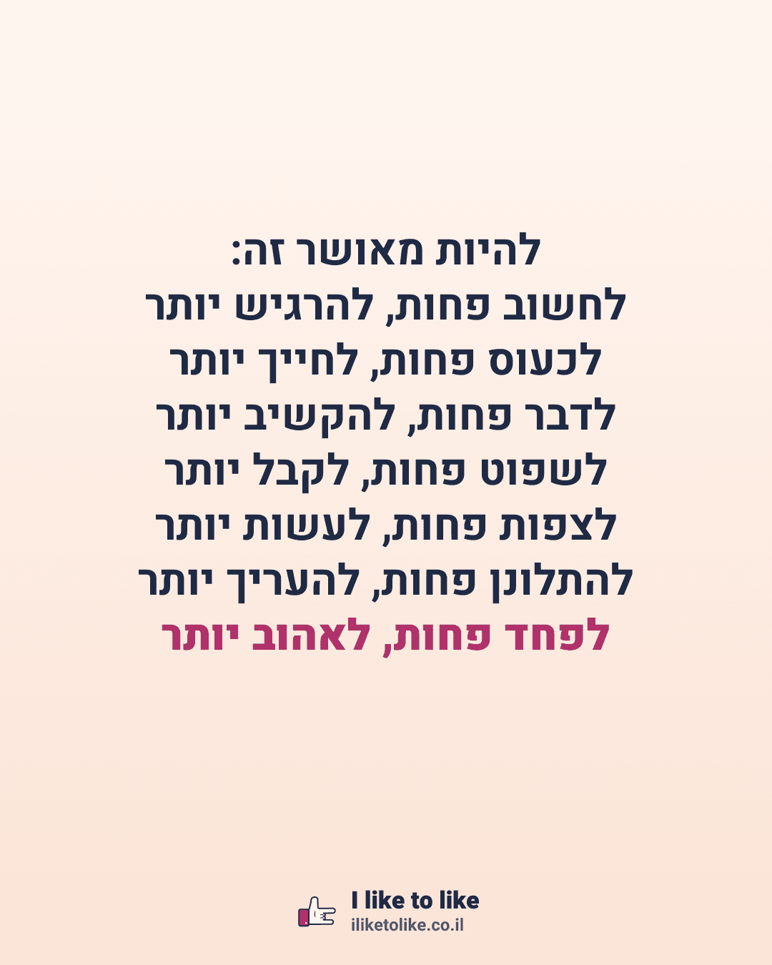 להיות מאושר זה: לחשוב פחות, להרגיש יותר לכעוס פחות, לחייך יותר לדבר פחות, להקשיב יותר לשפוט פחות, לקבל יותר לצפות פחות, לעשות יותר להתלונן פחות, להעריך יותר לפחד פחות, לאהוב יותר