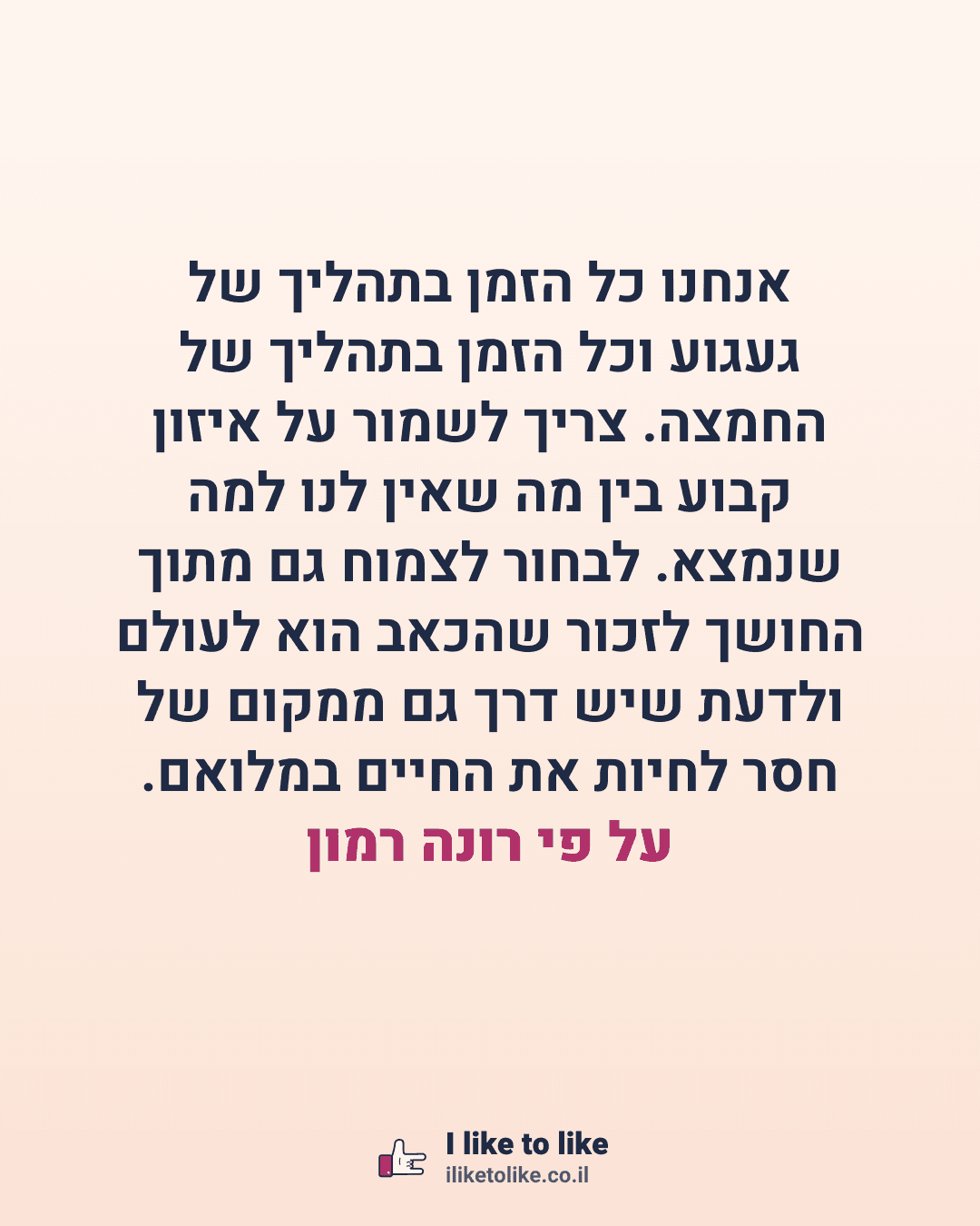 אנחנו כל הזמן בתהליך של געגוע וכל הזמן בתהליך של החמצה. צריך לשמור על איזון קבוע בין מה שאין לנו למה שנמצא. לבחור לצמוח גם מתוך החושך לזכור שהכאב הוא לעולם ולדעת שיש דרך גם ממקום של חסר לחיות את החיים במלואם. על פי רונה רמון