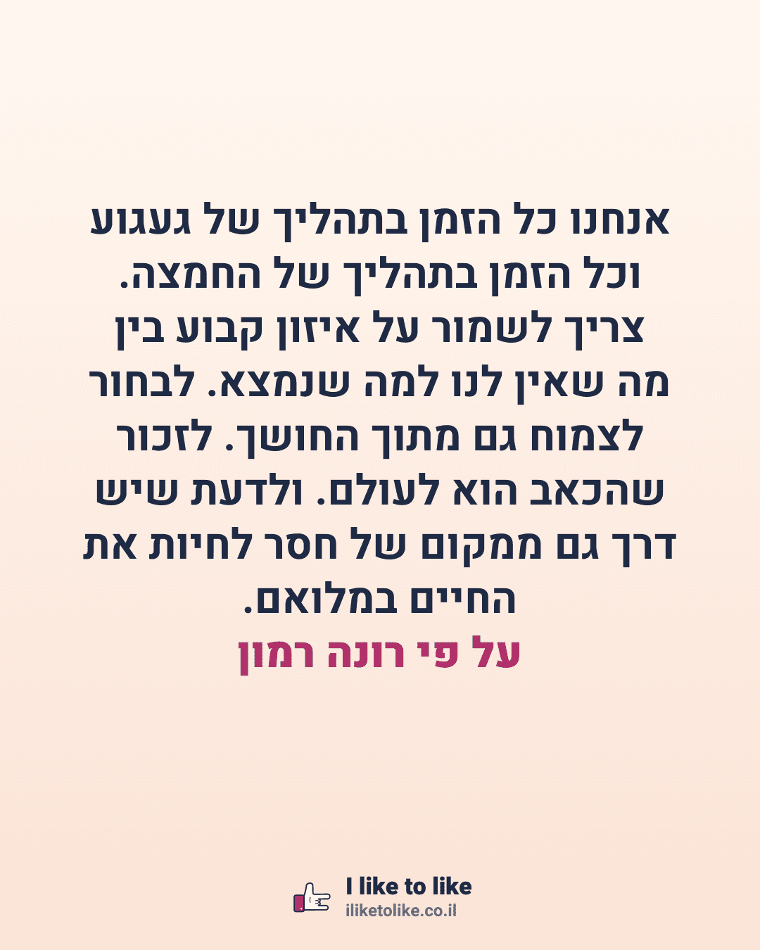 אנחנו כל הזמן בתהליך של געגוע וכל הזמן בתהליך של החמצה. צריך לשמור על איזון קבוע בין מה שאין לנו למה שנמצא. לבחור לצמוח גם מתוך החושך. לזכור שהכאב הוא לעולם. ולדעת שיש דרך גם ממקום של חסר לחיות את החיים במלואם. על פי רונה רמון