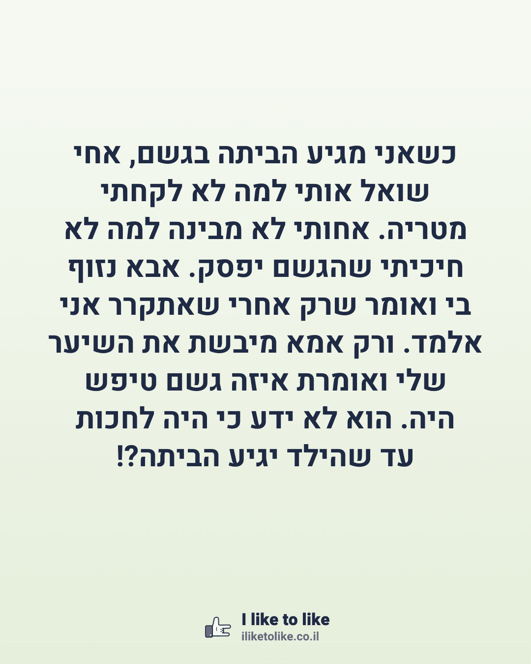 כשאני מגיע הביתה בגשם, אחי שואל אותי למה לא לקחתי מטריה. אחותי לא מבינה למה לא חיכיתי שהגשם יפסק. אבא נזוף בי ואומר שרק אחרי שאתקרר אני אלמד. ורק אמא מיבשת את השיער שלי ואומרת איזה גשם טיפש היה. הוא לא ידע כי היה לחכות עד שהילד יגיע הביתה?!