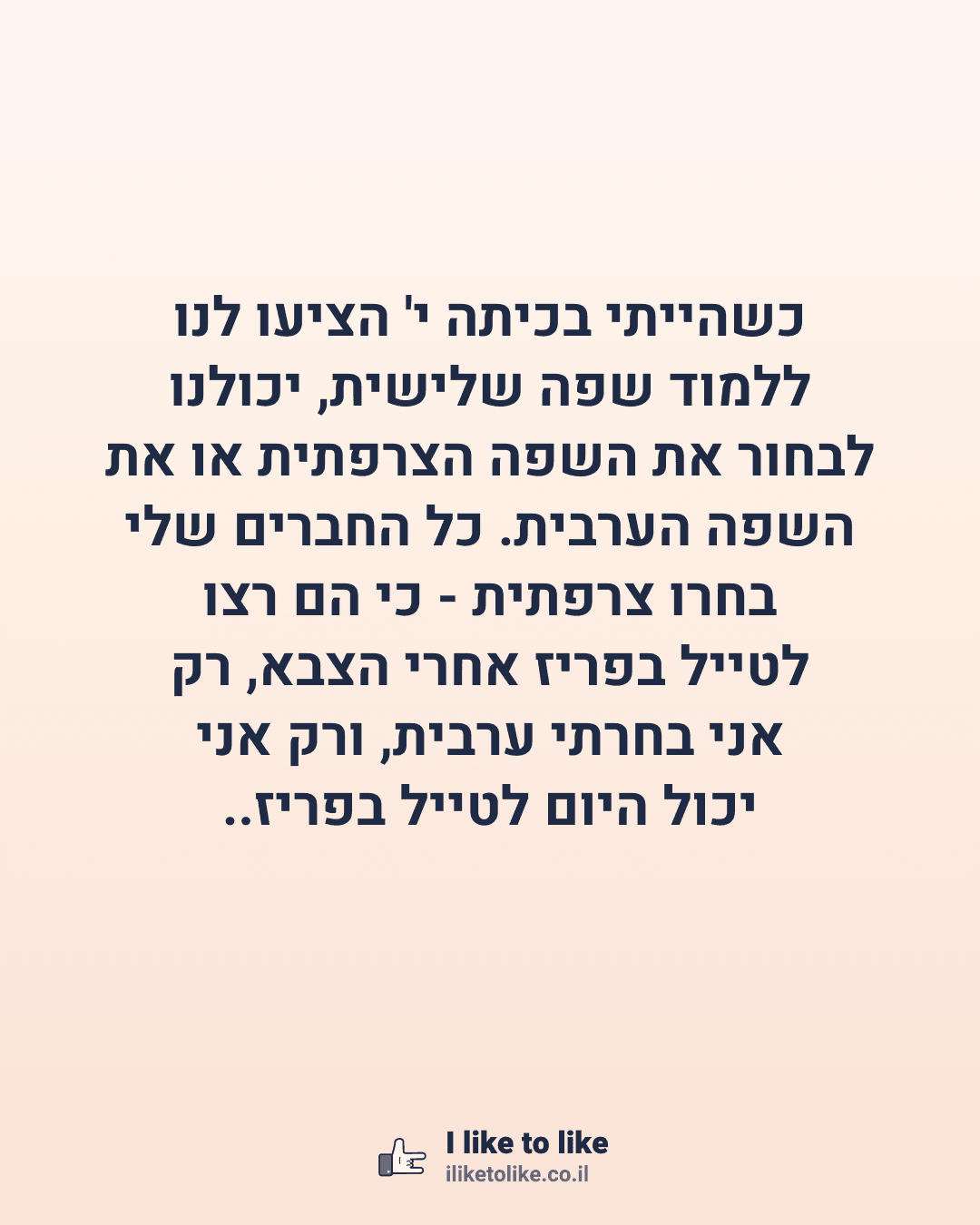 כשהייתי בכיתה י' הציעו לנו ללמוד שפה שלישית, יכולנו לבחור את השפה הצרפתית או את השפה הערבית. כל החברים שלי בחרו צרפתית - כי הם רצו לטייל בפריז אחרי הצבא, רק אני בחרתי ערבית, ורק אני יכול היום לטייל בפריז..