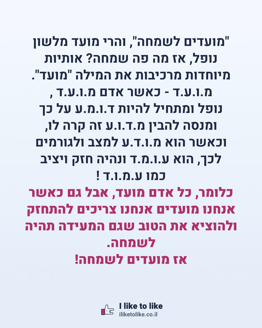 "מועדים לשמחה", והרי מועד מלשון נופל, אז מה פה שמחה? אותיות מיוחדות מרכיבות את המילה "מועד". מ.ו.ע.ד - כאשר אדם מ.ו.ע.ד , נופל ומתחיל להיות ד.ו.מ.ע על כך ומנסה להבין מ.ד.ו.ע זה קרה לו, וכאשר הוא מ.ו.ד.ע למצב ולגורמים לכך, הוא ע.ו.מ.ד ונהיה חזק ויציב כמו ע.מ.ו.ד ! כלומר, כל אדם מועד, אבל גם כאשר אנחנו מועדים אנחנו צריכים להתחזק ולהוציא את הטוב שגם המעידה תהיה לשמחה. אז מועדים לשמחה!