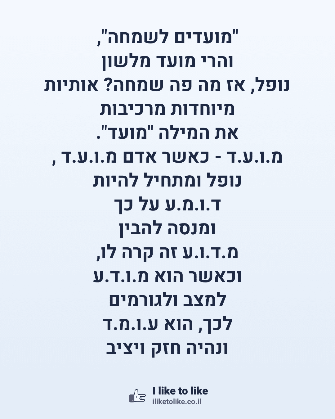 "מועדים לשמחה", והרי מועד מלשון נופל, אז מה פה שמחה? אותיות מיוחדות מרכיבות את המילה "מועד". מ.ו.ע.ד - כאשר אדם מ.ו.ע.ד , נופל ומתחיל להיות ד.ו.מ.ע על כך ומנסה להבין מ.ד.ו.ע זה קרה לו, וכאשר הוא מ.ו.ד.ע למצב ולגורמים לכך, הוא ע.ו.מ.ד ונהיה חזק ויציב כמו ע.מ.ו.ד ! כלומר, כל אדם מועד, אבל גם כאשר אנחנו מועדים אנחנו צריכים להתחזק ולהוציא את הטוב שגם המעידה תהיה לשמחה. אז מועדים לשמחה!